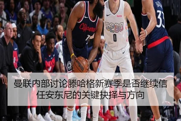 曼联内部讨论滕哈格新赛季是否继续信任安东尼的关键抉择与方向
