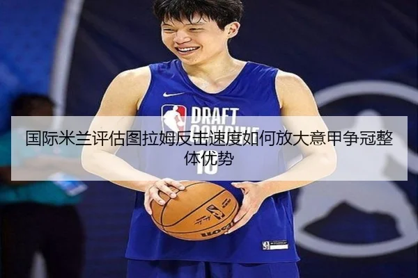 国际米兰评估图拉姆反击速度如何放大意甲争冠整体优势