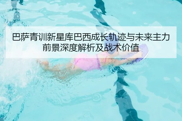 巴萨青训新星库巴西成长轨迹与未来主力前景深度解析及战术价值